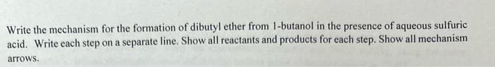 Write the mechanism for the formation of dibutyl ether from 1-butanol in the presence of aqueous sulfuric
acid. Write each step on a separate line. Show all reactants and products for each step. Show all mechanism
arrows.