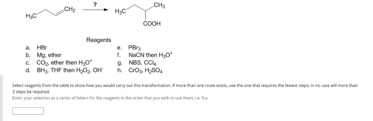 H3C
CH₂
?
Reagents
a.
HBr
b. Mg, ether
c. CO₂, ether then H3O*
d. BH3, THF then H₂O₂, OH-
H3C
e.
f.
g.
h.
CH3
COOH
PBr3
NaCN then H3O+
NBS, CCl4
CrO3, H₂SO4
Select reagents from the table to show how you would carry out this transformation. If more than one route exists, use the one that requires the fewest steps; in no case will more than
3 steps be required.
Enter your selection as a series of letters for the reagents in the order that you wish to use them, i.e. fca.