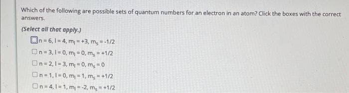 Which of the following are possible sets of quantum numbers for an electron in an atom? Click the boxes with the correct
answers.
(Select all that apply.)
On=6, 1-4, m₁=+3, m₂ = -1/2
On=3,1=0, m₁ = 0, m₂ = +1/2
On=2,1=3, m₁ = 0, ms=0
On=1,1=0, m₁=1, m₂ = +1/2
On=4,1=1, m = -2, m₂ = +1/2