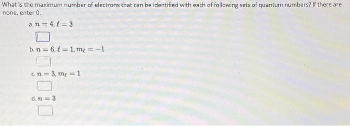 What is the maximum number of electrons that can be identified with each of following sets of quantum numbers? If there are
none, enter 0.
a. n = 4,l=3
b.n=6, l=1, me = -1
c. n = 3, m₂ = 1
d. n = 3
