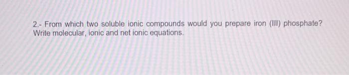 2.- From which two soluble ionic compounds would you prepare iron (III) phosphate?
Write molecular, ionic and net ionic equations.