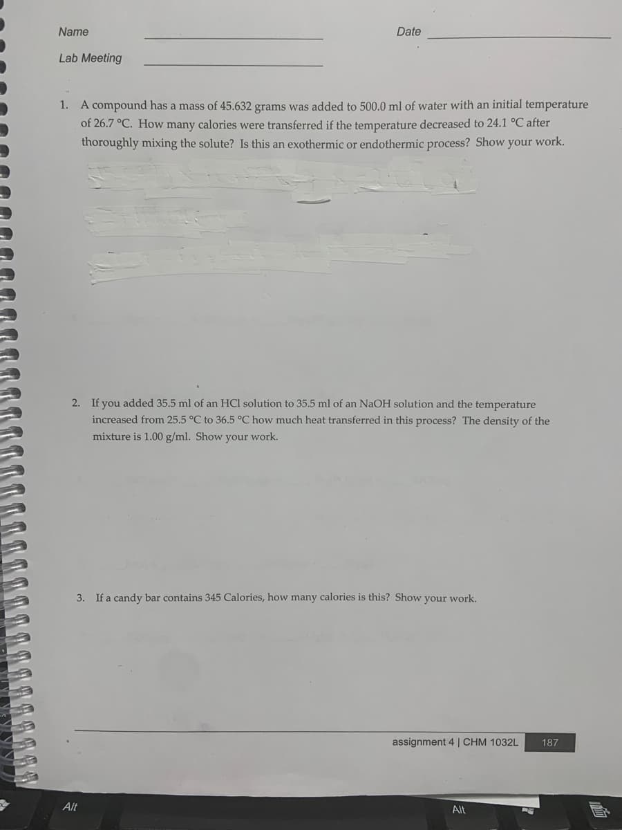 Name
Date
Lab Meeting
1. A compound has a mass of 45.632 grams was added to 500.0 ml of water with an initial temperature
of 26.7 °C. How many calories were transferred if the temperature decreased to 24.1 °C after
thoroughly mixing the solute? Is this an exothermic or endothermic process? Show your work.
2. If you added 35.5 ml of an HCl solution to 35.5 ml of an NaOH solution and the temperature
increased from 25.5 °C to 36.5 °C how much heat transferred in this process? The density of the
mixture is 1.00 g/ml. Show your work.
3. If a candy bar contains 345 Calories, how many calories is this? Show your work.
assignment 4 | CHM 1032L
187
Alt
Alt
