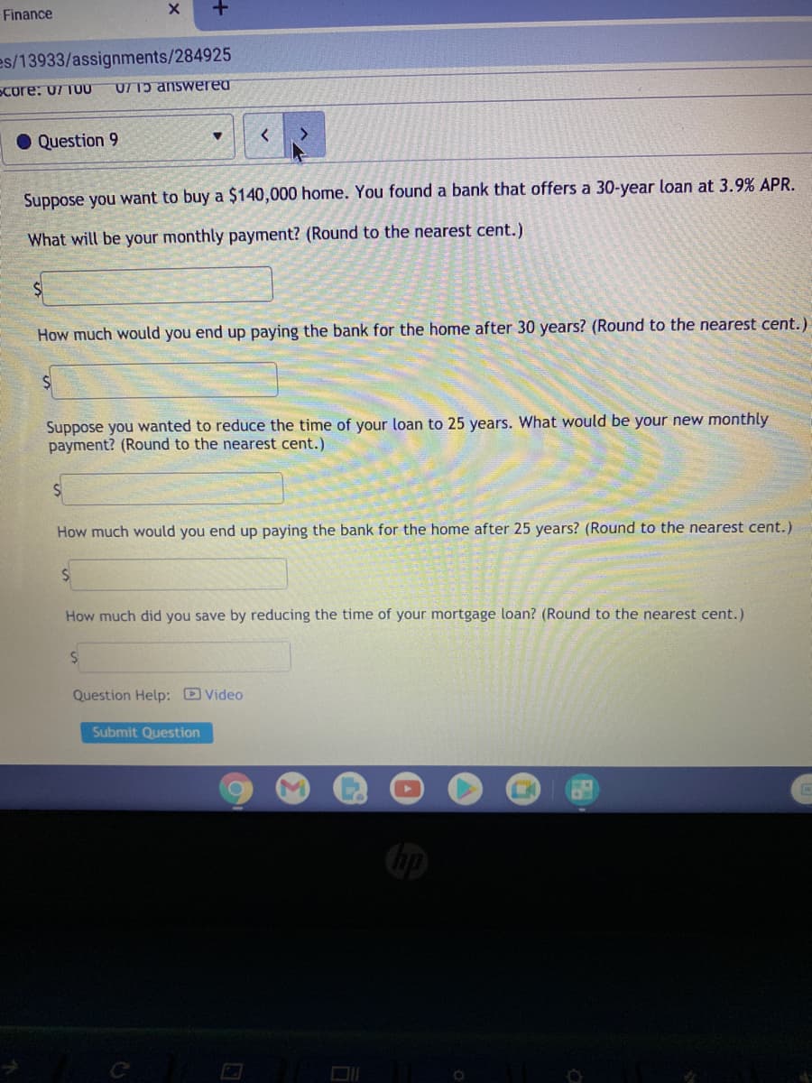 Finance
es/13933/assignments/284925
Score: 07 TUU
U/ Tɔ answereu
O Question 9
Suppose you want to buy a $140,000 home. You found a bank that offers a 30-year loan at 3.9% APR.
What will be your monthly payment? (Round to the nearest cent.)
How much would you end up paying the bank for the home after 30 years? (Round to the nearest cent.)
Suppose you wanted to reduce the time of your loan to 25 years. What would be your new monthly
payment? (Round to the nearest cent.)
How much would you end up paying the bank for the home after 25 years? (Round to the nearest cent.)
How much did you save by reducing the time of your mortgage loan? (Round to the nearest cent.)
Question Help: D Video
Submit Question
