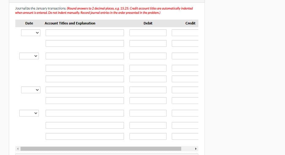 Journalize the January transactions. (Round answers to 2 decimal places, e.g. 15.25. Credit account titles are automatically indented
when amount is entered. Do not indent manually. Record journal entries in the order presented in the problem.)
Account Titles and Explanation
Debit
Date
<
Credit