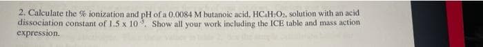 2. Calculate the % ionization and pH of a 0.0084 M butanoic acid, HCAH,O2, solution with an acid
dissociation constant of 1.5 x 10. Show all your work including the ICE table and mass action
expression.
