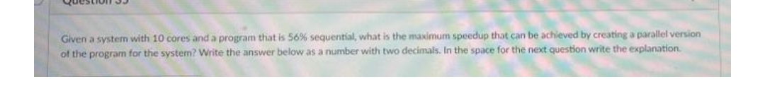 Given a system with 10 cores and a program that is 569% sequential, what is the maximum speedup that can be achieved by creating a parallel version
of the program for the system? Write the answer below as a number with two decimals. In the space for the next question write the explanation.
