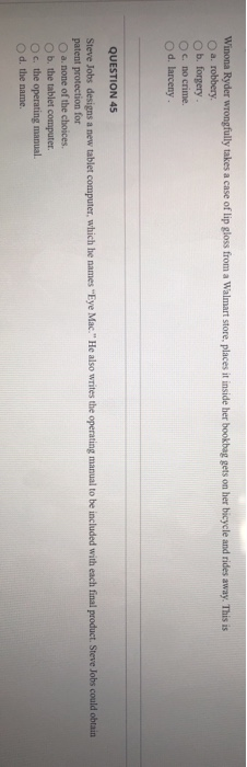 Winona Ryder wrongfully takes a case of lip gloss from a Walmart store, places it inside her bookbag gets on her bicycle and rides away. This is
O a. robbery.
O b. forgery.
Oc. no crime.
O d. larceny.
QUESTION 45
Steve Jobs designs a new tablet computer, which he names "Eye Mac." He also writes the operating manual to be included with each final product. Steve Jobs could obtain
patent protection for
O a. none of the choices.
Ob. the tablet computer.
Oc. the operating manual.
O d. the name.