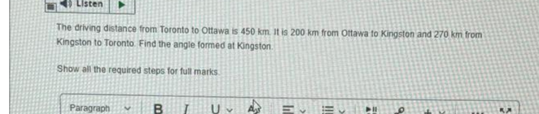 Listen
The driving distance from Toronto to Ottawa is 450 km. It is 200 km from Ottawa to Kingston and 270 km from
Kingston to Toronto. Find the angle formed at Kingston.
Show all the required steps for full marks
Paragraph
B
