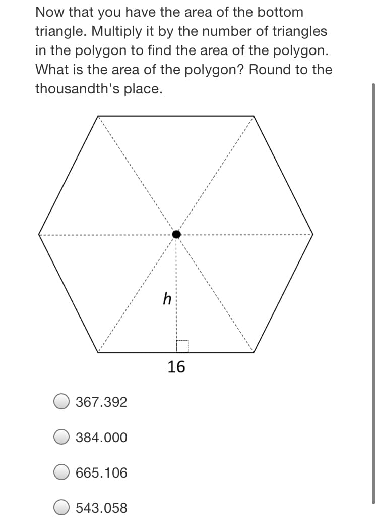 Now that you have the area of the bottom
triangle. Multiply it by the number of triangles
in the polygon to find the area of the polygon.
What is the area of the polygon? Round to the
thousandth's place.
h
16
367.392
384.000
665.106
543.058
