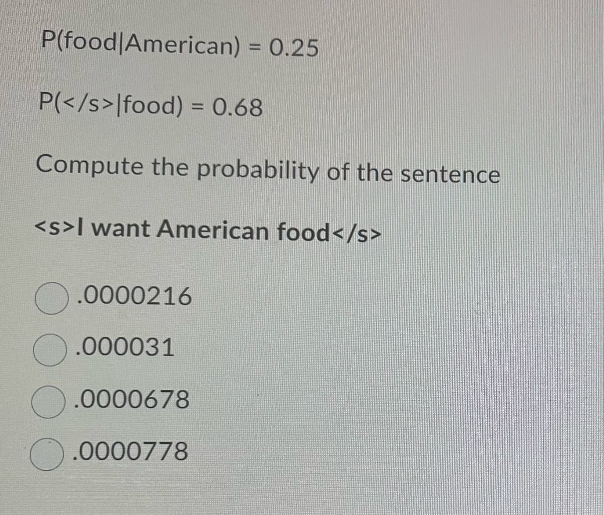 P(food American) = 0.25
P(</s>|food) = 0.68
Compute the probability of the sentence
<s>I want American food</s>
0.0000216
.000031
.0000678
0.0000778