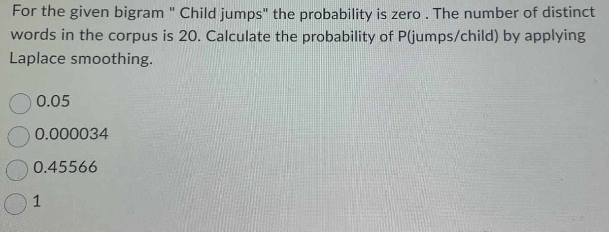 For the given bigram " Child jumps" the probability is zero. The number of distinct
words in the corpus is 20. Calculate the probability of P(jumps/child) by applying
Laplace smoothing.
0.05
0.000034
0.45566
1