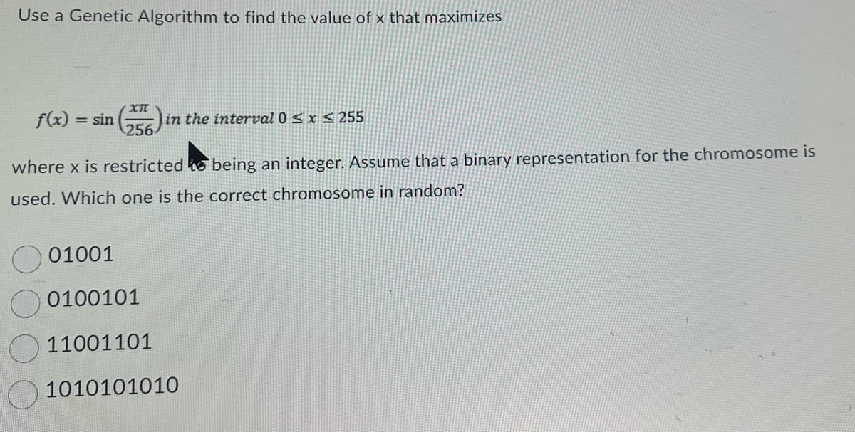 ### Using Genetic Algorithms to Optimize Functions

#### Problem Statement

Use a Genetic Algorithm to find the value of \( x \) that maximizes the function:

\[ f(x) = \sin\left(\frac{x \pi}{256}\right) \]

given that \( x \) is an integer in the interval \( 0 \leq x \leq 255 \).

#### Details

Assume that a binary representation for the chromosome is used. Determine which one of the following binary representations is a valid chromosome at random:

1. \( 01001 \)
2. \( 0100101 \)
3. \( 11001101 \)
4. \( 1010101010 \)

#### Analysis

When using genetic algorithms, chromosomes are typically represented in binary to encode the possible values of \( x \). The binary length of the chromosome must be sufficient to represent all values within the given interval \( 0 \leq x \leq 255 \). Since 255 is represented as \( 11111111 \) in binary, exactly 8 bits are required.

Considering this requirement:

- \( 01001 \) (5 bits, insufficient)
- \( 0100101 \) (7 bits, insufficient)
- \( 11001101 \) (8 bits, valid length)
- \( 1010101010 \) (10 bits, more than sufficient but not necessary)

Thus, the correct chromosome in random among the given options is:

**Option 3: \( 11001101 \)**