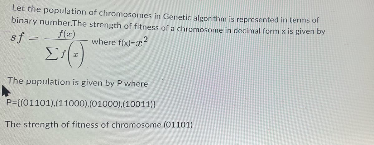 Let the population of chromosomes in Genetic algorithm is represented in terms of
binary number. The strength of fitness of a chromosome in decimal form x is given by
sf =
where f(x)=x²
f(x)
Σ'(ε)
The population is given by P where
P={(01101), (11000), (01000), (10011)}
The strength of fitness of chromosome (01101)