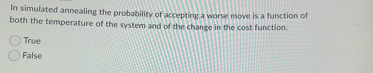 ### Simulated Annealing Concept Check

**Question:**

In simulated annealing, the probability of accepting a worse move is a function of both the temperature of the system and of the change in the cost function.

- [ ] True
- [ ] False

**Explanation:**

This question is quizzing your understanding of the simulated annealing optimization method. In the simulated annealing algorithm, the decision to accept or reject a worse move (one that increases the cost function) depends on two key factors:

- **Temperature of the System:** This is a controlled parameter that decreases over time. At higher temperatures, the algorithm is more likely to accept worse moves to escape local minima. As the temperature decreases, fewer worse moves are accepted.
- **Change in the Cost Function:** The difference in the cost function between the current state and the possible new state. A larger negative change (indicating a worse move) has a lower probability of acceptance.

The correct answer is "True".