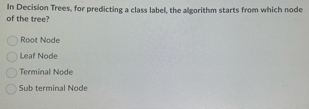 In Decision Trees, for predicting a class label, the algorithm starts from which node
of the tree?
Root Node
Leaf Node
Terminal Node
Sub terminal Node