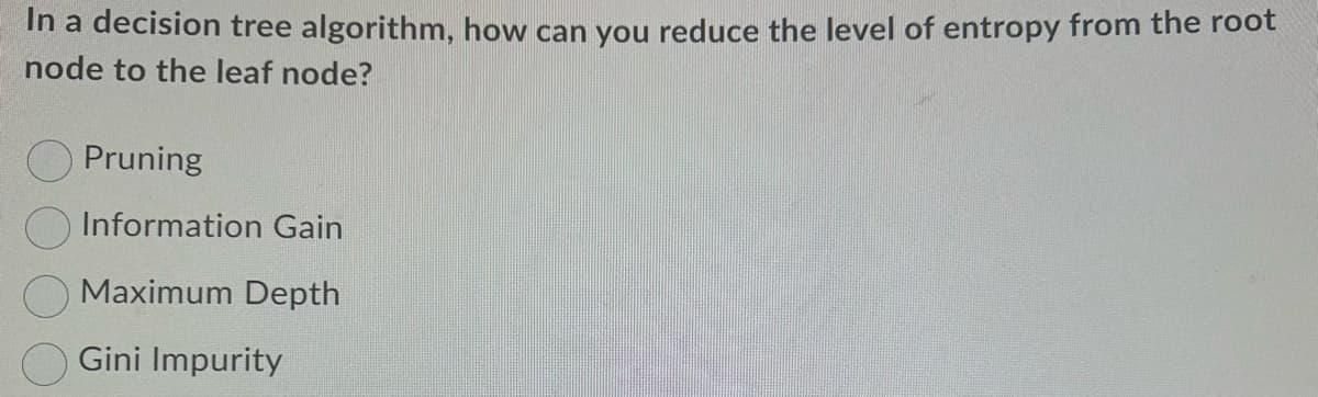 In a decision tree algorithm, how can you reduce the level of entropy from the root
node to the leaf node?
Pruning
Information Gain
Maximum Depth
Gini Impurity