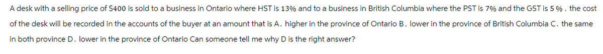 A desk with a selling price of $400 is sold to a business in Ontario where HST is 13% and to a business in British Columbia where the PST is 7% and the GST is 5 %. the cost
of the desk will be recorded in the accounts of the buyer at an amount that is A. higher in the province of Ontario B. lower in the province of British Columbia C. the same
in both province D. lower in the province of Ontario Can someone tell me why D is the right answer?