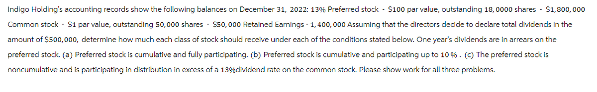 Indigo Holding's accounting records show the following balances on December 31, 2022: 13% Preferred stock - $100 par value, outstanding 18,0000 shares $1,800,000
Common stock - $1 par value, outstanding 50,000 shares $50, 000 Retained Earnings - 1,400,000 Assuming that the directors decide to declare total dividends in the
amount of $500,000, determine how much each class of stock should receive under each of the conditions stated below. One year's dividends are in arrears on the
preferred stock. (a) Preferred stock is cumulative and fully participating. (b) Preferred stock is cumulative and participating up to 10%. (c) The preferred stock is
noncumulative and is participating in distribution in excess of a 13%dividend rate on the common stock. Please show work for all three problems.