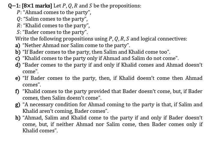 Q-1: [8x1 marks] Let P, Q, R and S be the propositions:
P: "Ahmad comes to the party",
Q: "Salim comes to the party",
R: "Khalid comes to the party",
S: "Bader comes to the party".
Write the following propositions using P, Q, R, S and logical connectives:
a) "Nether Ahmad nor Salim come to the party".
b) "If Bader comes to the party, then Salim and Khalid come too".
c) "Khalid comes to the party only if Ahmad and Salim do not come".
d) "Bader comes to the party if and only if Khalid comes and Ahmad doesn't
come".
e) "If Bader comes to the party, then, if Khalid doesn't come then Ahmad
comes".
f) "Khalid comes to the party provided that Bader doesn't come, but, if Bader
comes, then Salim doesn't come".
g) "A necessary condition for Ahmad coming to the party is that, if Salim and
Khalid aren't coming, Bader comes".
h) "Ahmad, Salim and Khalid come to the party if and only if Bader doesn't
come, but, if neither Ahmad nor Salim come, then Bader comes only if
Khalid comes".
