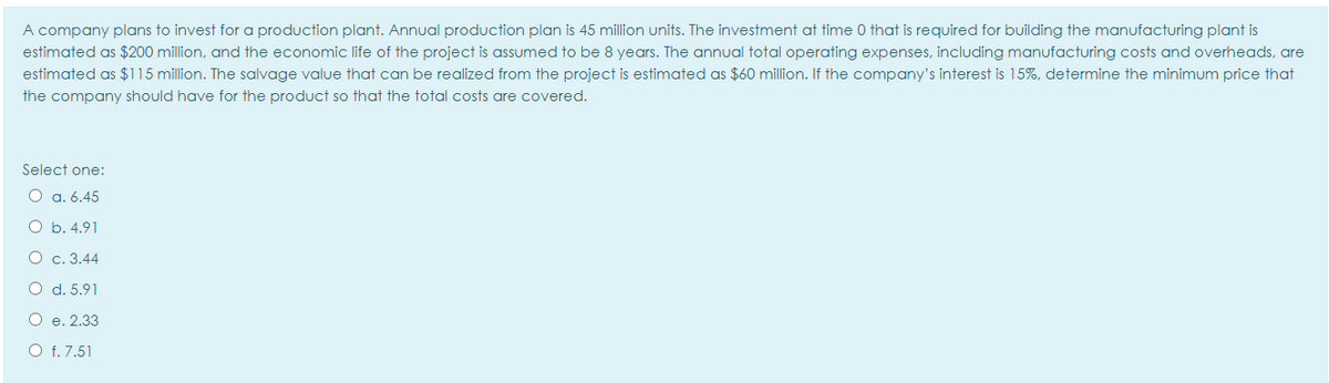 A company plans to invest for a production plant. Annual production plan is 45 million units. The investment at time 0 that is required for building the manufacturing plant is
estimated as $200 million, and the economic life of the project is assumed to be 8 years. The annual total operating expenses, including manufacturing costs and overheads, are
estimated as $115 million. The salvage value that can be realized from the project is estimated as $60 million. If the company's interest is 15%, determine the minimum price that
the company should have for the product so that the total costs are covered.
Select one:
O a. 6.45
O b. 4.91
O c. 3.44
O d. 5.91
O e. 2.33
O f. 7.51
