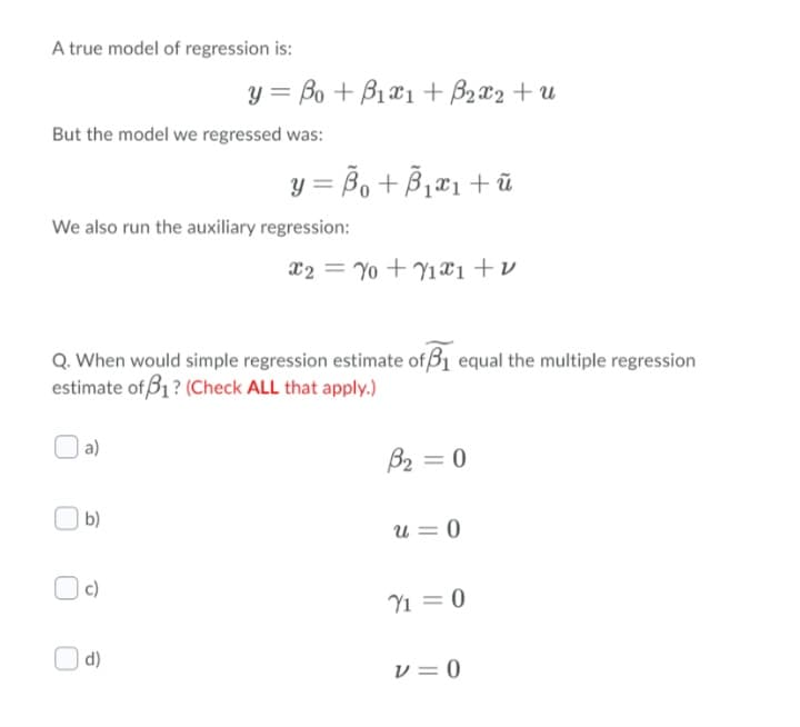 A true model of regression is:
y = Bo + B1a1 + B2x2 + u
But the model we regressed was:
y = Bo + B,æ1+ ũ
We also run the auxiliary regression:
X2 = Yo + Y1x1+v
Q. When would simple regression estimate of B1 equal the multiple regression
estimate of B1? (Check ALL that apply.)
a)
B2 = 0
b)
u = 0
c)
Y1 = 0
d)
v = 0
