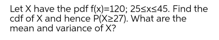 Let X have the pdf f(x)=120; 25sx<45. Find the
cdf of X and hence P(X227). What are the
mean and variance of X?
