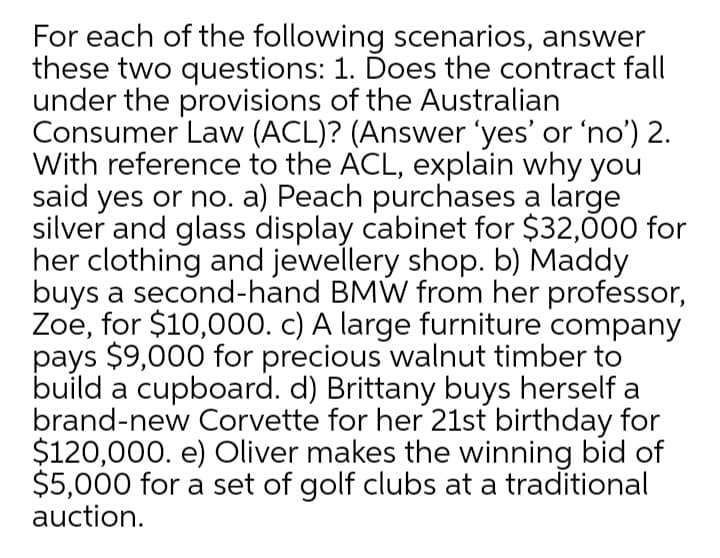 For each of the following scenarios, answer
these two questions: 1. Ďoes the contract fall
under the provisions of the Australian
Consumer Law (ACL)? (Answer 'yes' or 'no') 2.
With reference to the ACL, explain why you
said yes or no. a) Peach purchases a large
silver and glass display cabinet for $32,00 for
her clothing and jewellery shop. b) Maddy
buys a second-hand BMW from her professor,
Zoe, for $10,000. c) A large furniture company
pays $9,000 for precious walnut timber to
build a cupboard. d) Brittany buys herself a
brand-new Corvette for her 21st birthday for
$120,000. e) Oliver makes the winning bid of
$5,000 for a set of golf clubs at a traditional
auction.
