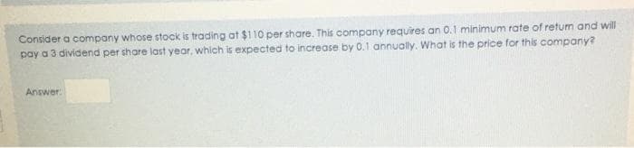 Consider a company whose stock is trading at $110 per share. This company requires an 0.1 minimum rate of retum and will
pay a 3 dividend per share last year, which is expected to increase by 0.1 annually. What is the price for this company?
Answer:
