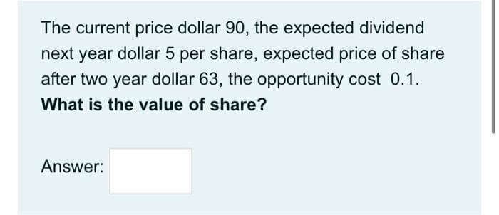 The current price dollar 90, the expected dividend
next year dollar 5 per share, expected price of share
after two year dollar 63, the opportunity cost 0.1.
What is the value of share?
Answer:
