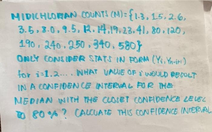 MIDICHLORAN COUNTS (M)= {1.3, 15,2.6,
3.5, 8.0,9.5. R.4.19.23.41, 80 . (20,
190, 240.250 340,580}
ONLY CONSIDER STATS IN PORM (Yi, Yn-iti)
for i-1.2... .NHAT VALUE OF WOULD PESreT
IN A CONFIDEN CE INTERVAL FOR THE
MEDIAN WITH THE CLOSET CONPIDENCE LEVEL
TO 80 ? CALCUATE THIS CONFIDENCE INIERVAL.
