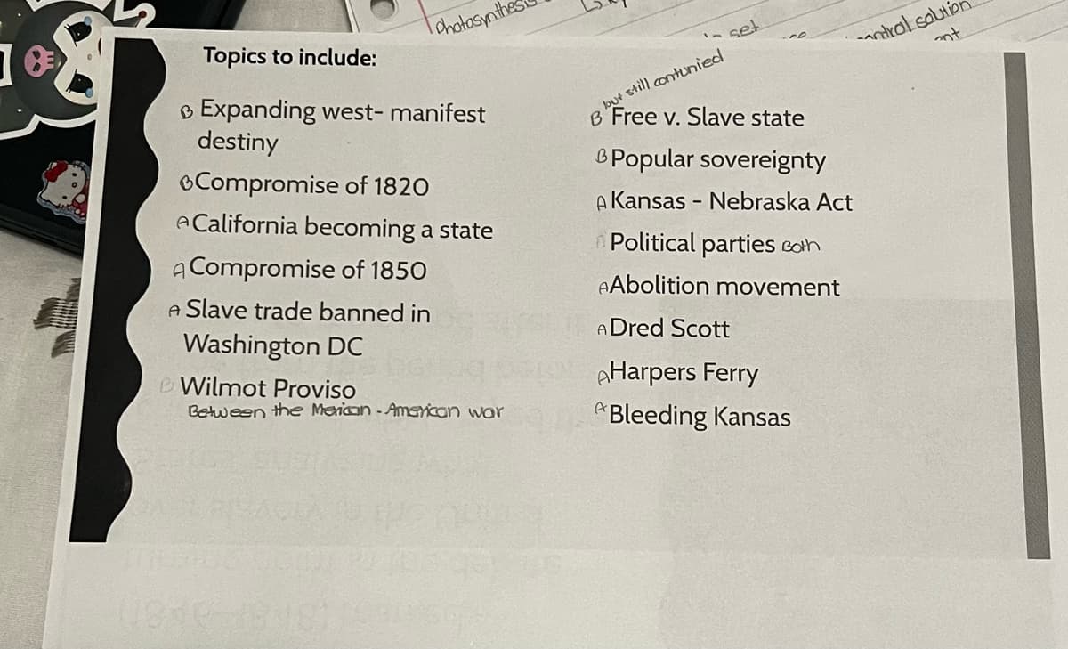 8
photosynth
Topics to include:
Expanding west- manifest
destiny
Compromise of 1820
ACalifornia becoming a state
A Compromise of 1850
A Slave trade banned in
Washington DC
e Wilmot Proviso
Between the Merican-American war
set
lout still contunied
B Free v. Slave state
B
& Popular sovereignty
A Kansas - Nebraska Act
Political parties cath
AAbolition movement
A Dred Scott
AHarpers Ferry
*Bleeding Kansas
antral solution
ant