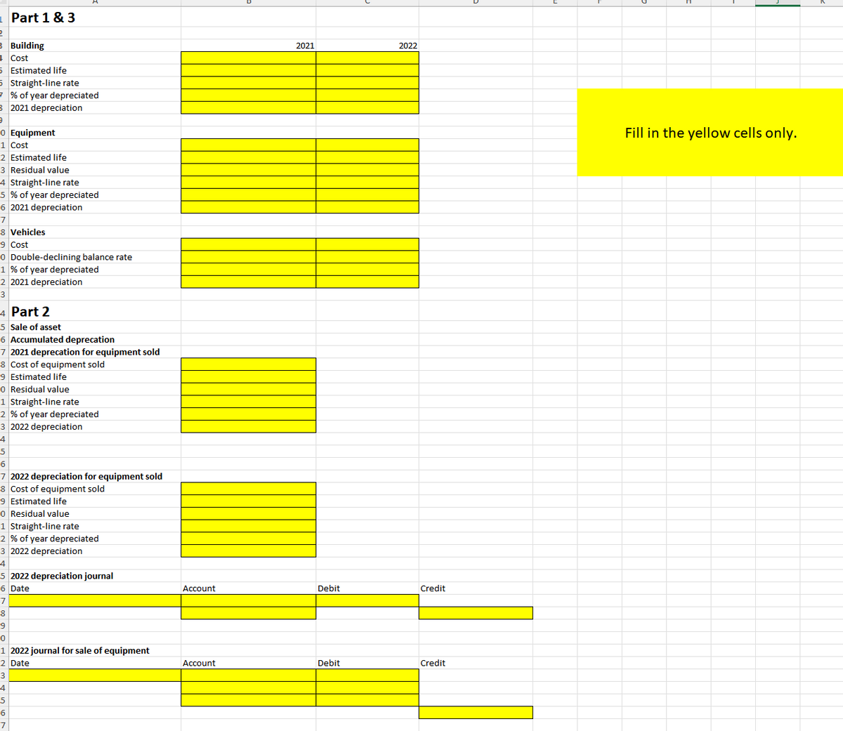 Part 1 & 3
Building
Cost
Estimated life
Straight-line rate
% of year depreciated
B 2021 depreciation
0 Equipment
1
Cost
2 Estimated life
3 Residual value
4 Straight-line rate
5% of year depreciated
6 2021 depreciation
7
8 Vehicles
9 Cost
0 Double-declining balance rate
1% of year depreciated
2 2021 depreciation
3
4 Part 2
5 Sale of asset
6 Accumulated deprecation
7 2021 deprecation for equipment sold
8 Cost of equipment sold
9 Estimated life
0 Residual value
1 Straight-line rate
2 % of year depreciated
3 2022 depreciation
4
5
6
7 2022 depreciation for equipment sold
8 Cost of equipment sold
9 Estimated life
0 Residual value
-1 Straight-line rate
-2 % of year depreciated
-3 2022 depreciation
2021
2022
4
5 2022 depreciation journal
6 Date
Account
Debit
Credit
-7
-8
9
0
-1 2022 journal for sale of equipment
2 Date
3
4
-5
6
-7
Account
Debit
Credit
Fill in the yellow cells only.