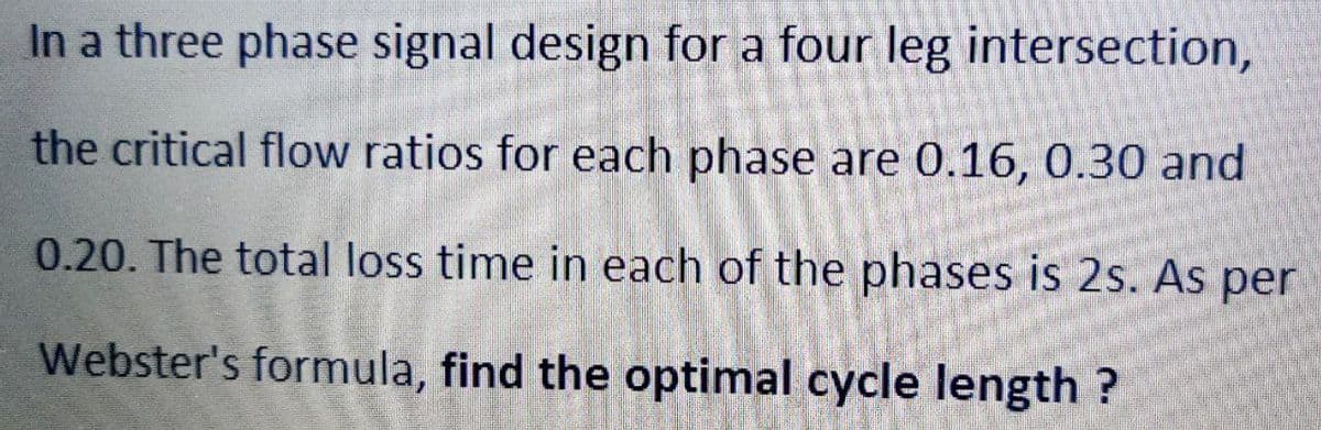 In a three phase signal design for a four leg intersection,
the critical flow ratios for each phase are 0.16, 0.30 and
0.20. The total loss time in each of the phases is 2s. As per
Webster's formula, find the optimal cycle length ?