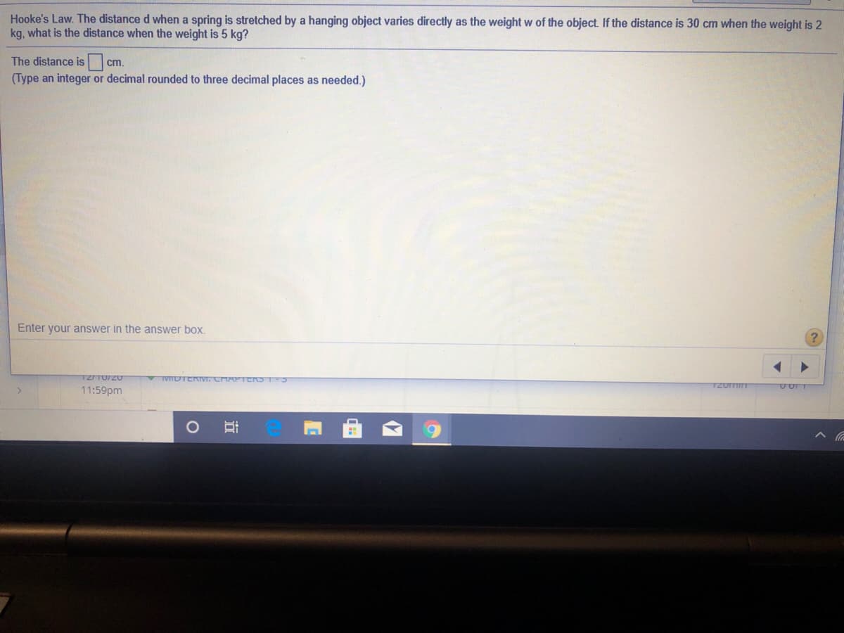 Hooke's Law. The distance d when a spring is stretched by a hanging object varies directly as the weight w of the object. If the distance is 30 cm when the weight is 2
kg, what is the distance when the weight is 5 kg?
The distance is
cm.
(Type an integer or decimal rounded to three decimal places as needed.)
Enter your answer in the answer box.
IVITDTERM. CHAPTERS T
11:59pm
