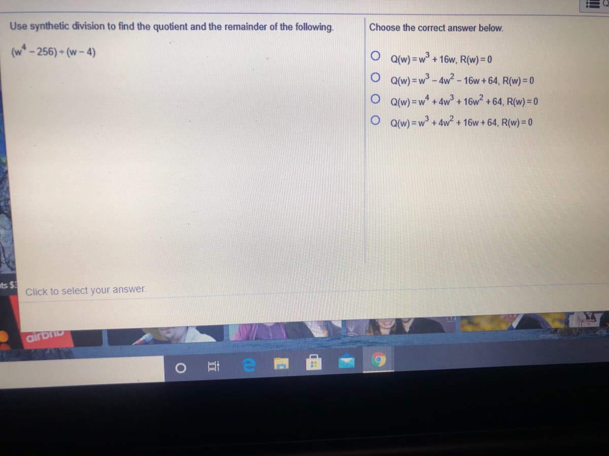 Use synthetic division to find the quotient and the remainder of the following.
Choose the correct answer below.
(w* - 256) - (w - 4)
O q(w) =w°
+ 16w, R(w)= 0
O Qw) = w° - 4w - 16w + 64, R(w) =D0
O Q(w) = w* + 4w + 16w +64, R(w) = 0
Q(w) = w° + 4w²
+ 16w + 64, R(w) = 0
ts $3
Click to select your answer.
airb
