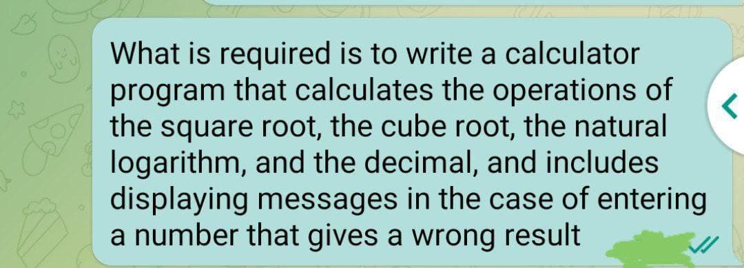 What is required is to write a calculator
program that calculates the operations of
the square root, the cube root, the natural
logarithm, and the decimal, and includes
displaying messages in the case of entering
a number that gives a wrong result
