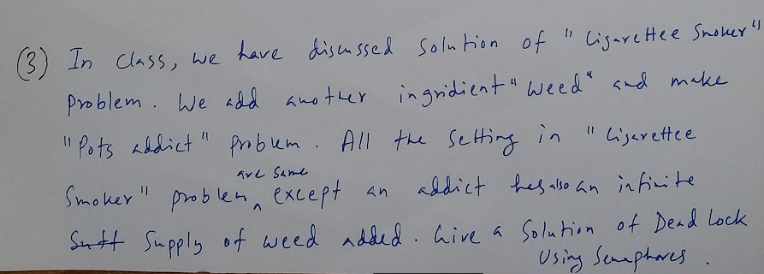 (3) In Class, we have discu ssed solu tion of
" Ligare Hee Snoker"
Problem. We add another
ingridient " weed" and make
" Pots abdict" pmbum. All the setting in
Ligerettee
TYL Same
Smoker " problen, except an
addict hes also an in finite
Sntt Supply of weed added .hive a Solution of Dead Lock
Using Senaphores
