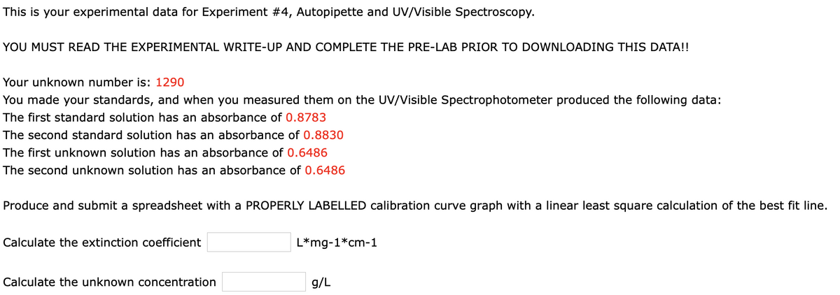 This is your experimental data for Experiment #4, Autopipette and UV/Visible Spectroscopy.
YOU MUST READ THE EXPERIMENTAL WRITE-UP AND COMPLETE THE PRE-LAB PRIOR TO DOWNLOADING THIS DATA!!
Your unknown number is: 1290
You made your standards, and when you measured them on the UV/Visible Spectrophotometer produced the following data:
The first standard solution has an absorbance of 0.8783
The second standard solution has an absorbance of 0.8830
The first unknown solution has an absorbance of 0.6486
The second unknown solution has an absorbance of 0.6486
Produce and submit a spreadsheet with a PROPERLY LABELLED calibration curve graph with a linear least square calculation of the best fit line.
Calculate the extinction coefficient
L*mg-1*cm-1
Calculate the unknown concentration
g/L
