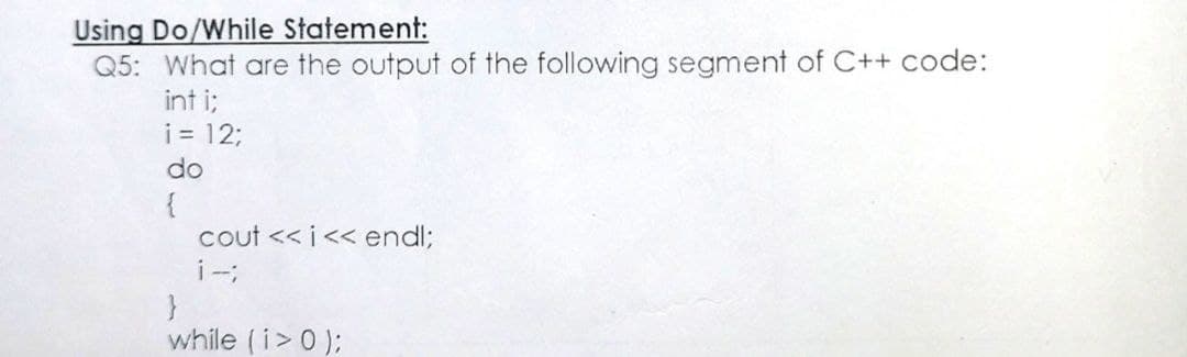 Using Do/While Statement:
Q5: What are the output of the following segment of C++ code:
int i;
i = 12;
do
{
cout <<i<< end%;
i-;
}
while (i>0);
