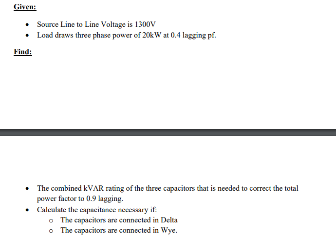 Given:
Find:
Source Line to Line Voltage is 1300V
Load draws three phase power of 20kW at 0.4 lagging pf.
• The combined kVAR rating of the three capacitors that is needed to correct the total
power factor to 0.9 lagging.
●
Calculate the capacitance necessary if:
o The capacitors are connected in Delta
o The capacitors are connected in Wye.