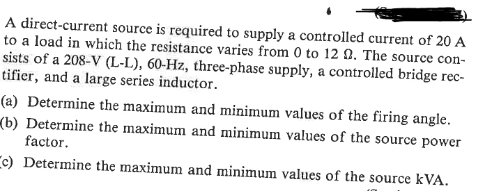 A direct-current source is required to supply a controlled current of 20 A
to a load in which the resistance varies from 0 to 12 2. The source con-
sists of a 208-V (L-L), 60-Hz, three-phase supply, a controlled bridge rec-
tifier, and a large series inductor.
(a) Determine the maximum and minimum values of the firing angle.
(b) Determine the maximum and minimum values of the source power
factor.
c) Determine the maximum and minimum values of the source kVA.