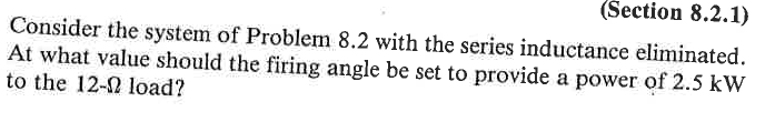 (Section 8.2.1)
Consider the system of Problem 8.2 with the series inductance eliminated.
At what value should the firing angle be set to provide a power of 2.5 kW
to the 12-2 load?