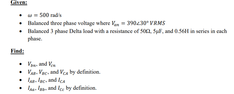 Given:
Find:
●
●
w = 500 rad/s
Balanced three phase voltage where Van = 390230° VRMS
Balanced 3 phase Delta load with a resistance of 509, 5µF, and 0.56H in series in each
phase.
Von, and Ven
VAB, VBC, and VCA by definition.
IAB, IBC, and ICA
Aa, IBb, and Icc by definition.