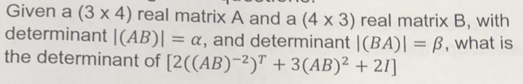 Given a (3 x 4) real matrix A and a (4 x 3) real matrix B, with
determinant |(AB)| = a, and determinant |(BA)| = ß, what is
the determinant of [2((AB)-2)T + 3(AB)² +21]