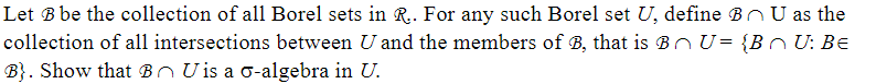 Let B be the collection of all Borel sets in R.. For any such Borel set U, define B U as the
collection of all intersections between U and the members of B, that is BU= {BU: Be
B). Show that B Uis a o-algebra in U.