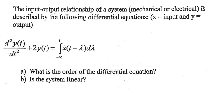 The input-output relationship of a system (mechanical or electrical) is
described by the following differential equations: (x = input and y=
output)
d² y(t)
dt²
+2y(t)= ſx(t−2)dλ
a) What is the order of the differential equation?
b) Is the system linear?