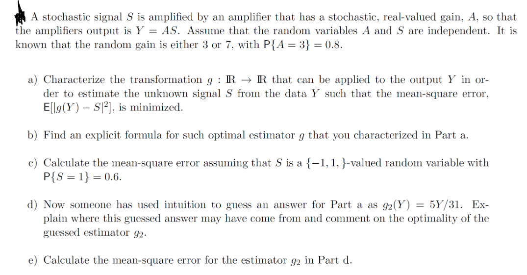 A stochastic signal S is amplified by an amplifier that has a stochastic, real-valued gain, A, so that
the amplifiers output is Y = AS. Assume that the random variables A and S are independent. It is
known that the random gain is either 3 or 7, with P{A = 3} = 0.8.
a) Characterize the transformation g: IR→IR that can be applied to the output Y in or-
der to estimate the unknown signal S from the data Y such that the mean-square error,
E[lg(Y) S2], is minimized.
b) Find an explicit formula for such optimal estimator g that you characterized in Part a.
c) Calculate the mean-square error assuming that S is a {-1, 1, }-valued random variable with
P{S=1} = 0.6.
d) Now someone has used intuition to guess an answer for Part a as 92(Y) = 5Y/31. Ex-
plain where this guessed answer may have come from and comment on the optimality of the
guessed estimator 92.
e) Calculate the mean-square error for the estimator 92 in Part d.