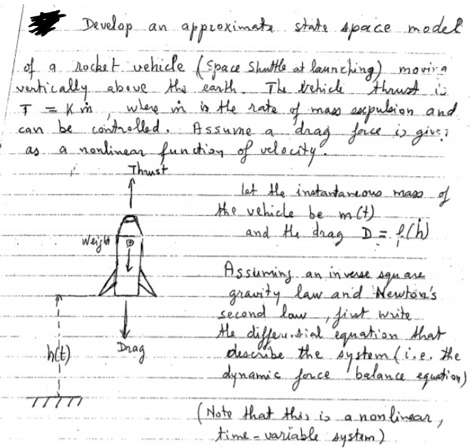 Develop
approximate state space model
of a rocket vehicle (Space Shuttle at launching) moving
vertically above the earth The vehicle thrust is
where in is the rate of mass expulsion and
can be controlled. Assume a.. drag face is give;
J = K m
a nonlinear function of velocity.
+
-h(t).
1
Weight
Thrust
↑
Drag.
let the instantaneous mass of
the vehicle be m(t)
and the drag D = f(W)
the
Assuming an inverse.
square
gravity law and Newton's.
second law, first write.....
differential equation that
describe the system (ise, the
dynamic force balance equation)
(Note that this is a nonlinear,
time-variable system)