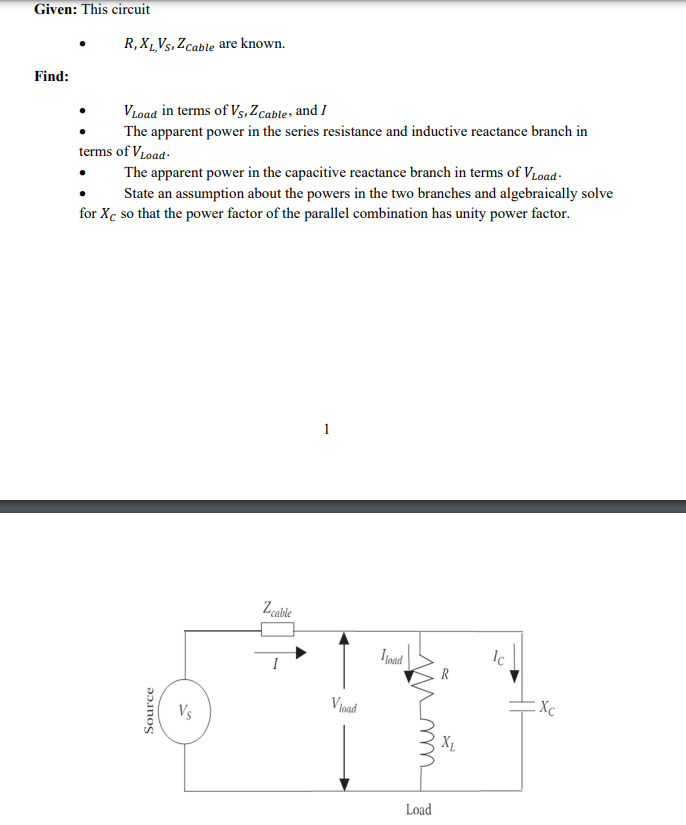 Given: This circuit
Find:
R, XL,VS, Z cable are known.
VLoad in terms of Vs, Z Cable, and I
The apparent power in the series resistance and inductive reactance branch in
terms of V Load.
The apparent power in the capacitive reactance branch in terms of VLoad-
State an assumption about the powers in the two branches and algebraically solve
for Xc so that the power factor of the parallel combination has unity power factor.
Source
Vs
Z cable
1
Vload
Iload
R
чии
Load
Ic
Xc