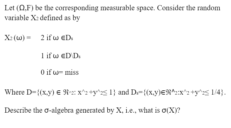 Let (S,F) be the corresponding measurable space. Consider the random
variable X2 defined as by
X₂ (w) =
2 if w EDS
1 if w ED\Ds
0 if w= miss
Where D={(x,y) = R^2: x^2 +y^2< 1} and Ds={(x,y)=R^2:x^2+y^2≤ 1/4}.
Describe the o-algebra generated by X, i.e., what is σ(X)?